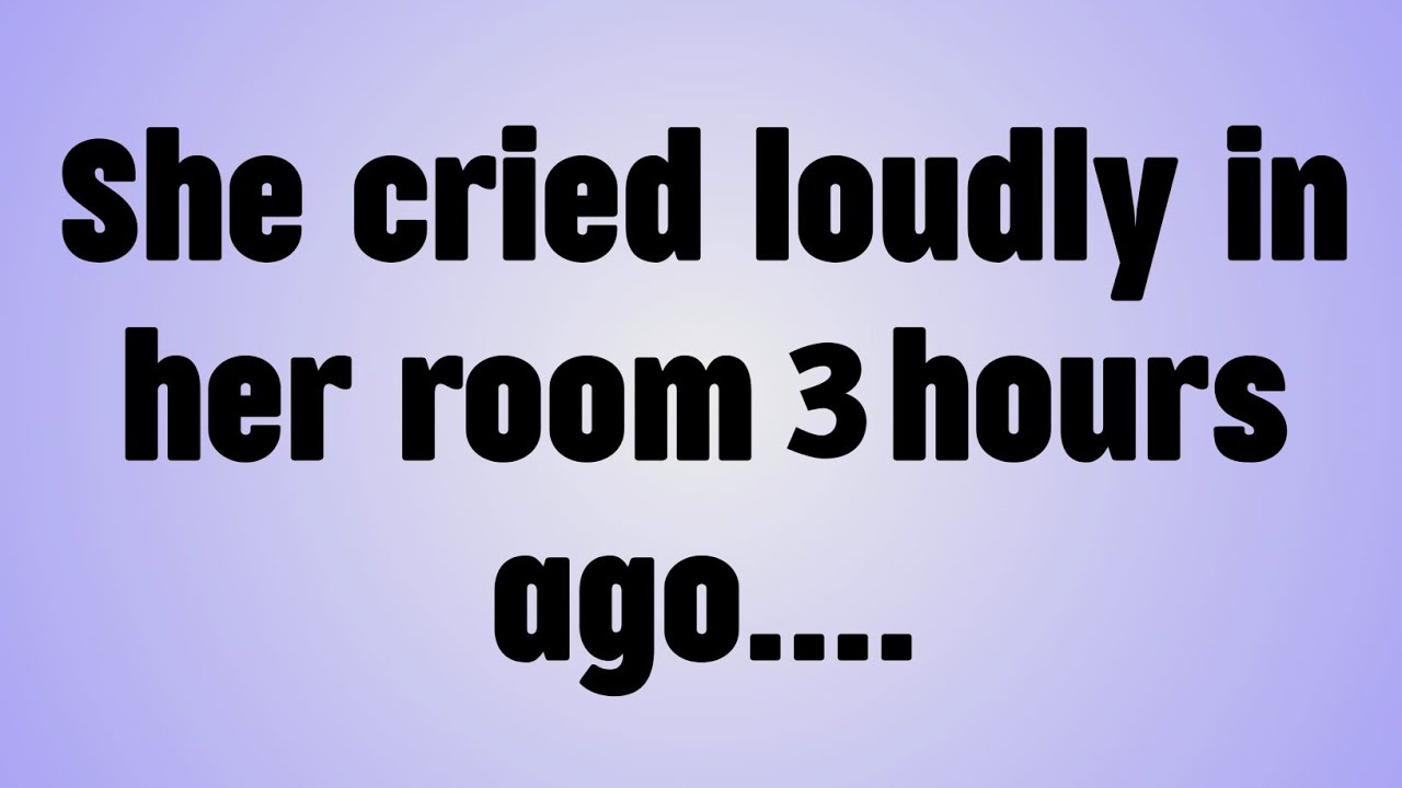 💸She cried loudly in her room 3 hours ago. . . .