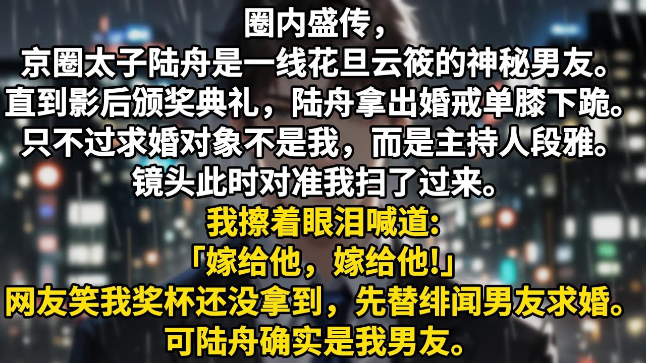 圈内盛传，京圈太子陆舟是一线花旦云筱的神秘男友。直到影后颁奖典礼，陆舟拿出婚戒单膝下跪。只不过求婚对象不是我，而是典礼主持人段雅。镜头此时对准我扫了过来。我擦着眼泪喊道:「嫁给他，嫁给他!」网友笑我