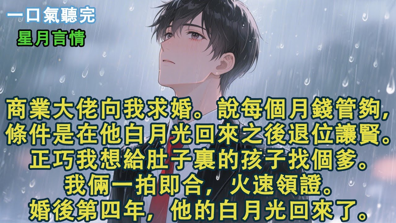 商業大佬向我求婚。說每個月錢管夠，條件是在他白月光回來之後退位讓賢。正巧我想給肚子裏的孩子找個爹。我倆一拍即合，火速領證。婚後第四年，他的白月光回來了。#小說 #有聲書 #言情 #愛情 #故事 #完結