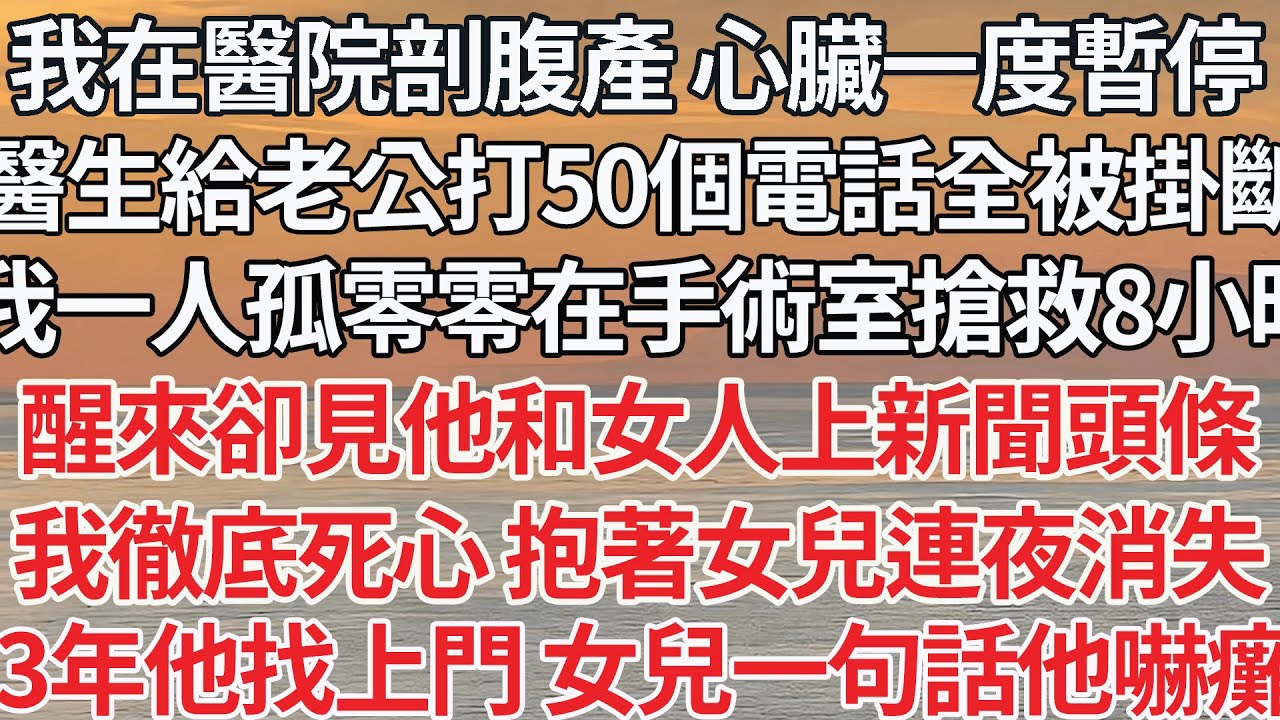 【完结】我在醫院剖腹產 心臟一度暫停，醫生給老公打50個電話全被掛斷，我一人在手術室搶救8小時，醒來卻見他和女人新聞頭條，我徹底死心 抱著女兒連夜消失，3年他找上門 女兒一句話他嚇癱了【爽文】【爱情】