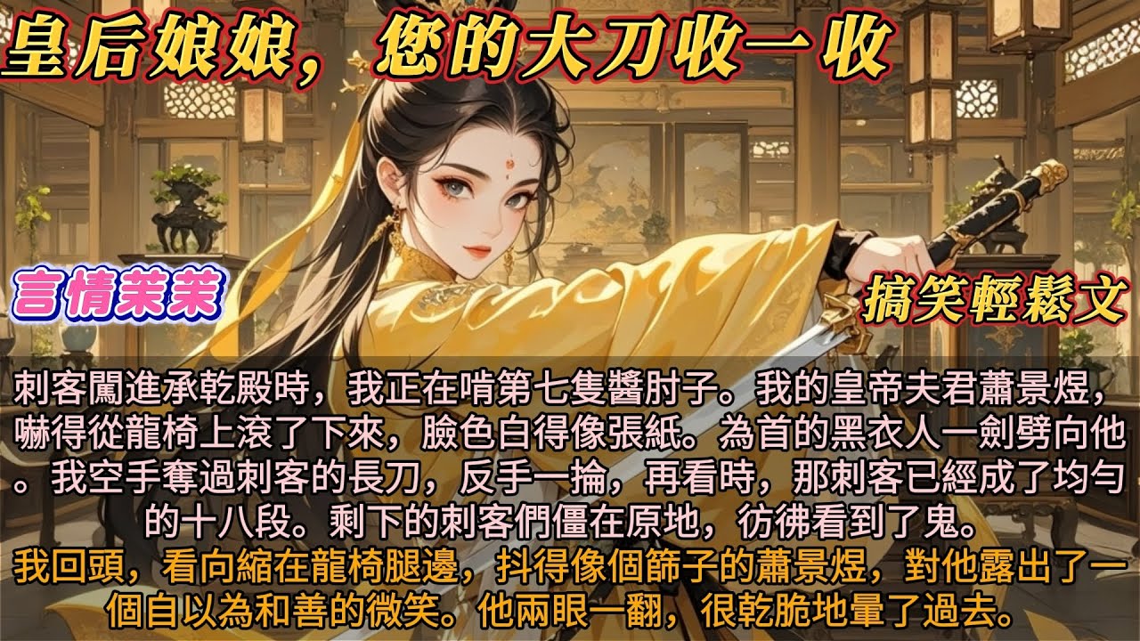 《皇后娘娘您的大刀收一收》刺客闖進承乾殿時，我在啃第七隻醬肘子。皇帝嚇得從龍椅上滾了下來。為首的黑衣人一劍劈向他，我奪過刺客的長刀。再看時，那刺客已經成了均勻的十八段。剩下的刺客僵在原地，彷彿看到了鬼