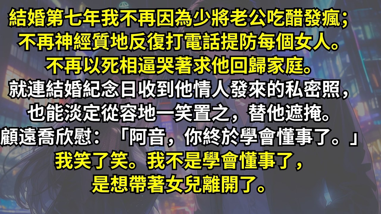 結婚第七年我不再因為少將老公吃醋發瘋；不再神經質地反復打電話提防每個女人。不再以死相逼哭著求他回歸家庭。就連收到他情人私密照，也能淡定從容地一笑置之。顧遠喬欣慰：「阿音，你終於學會懂事了。」我笑了笑。