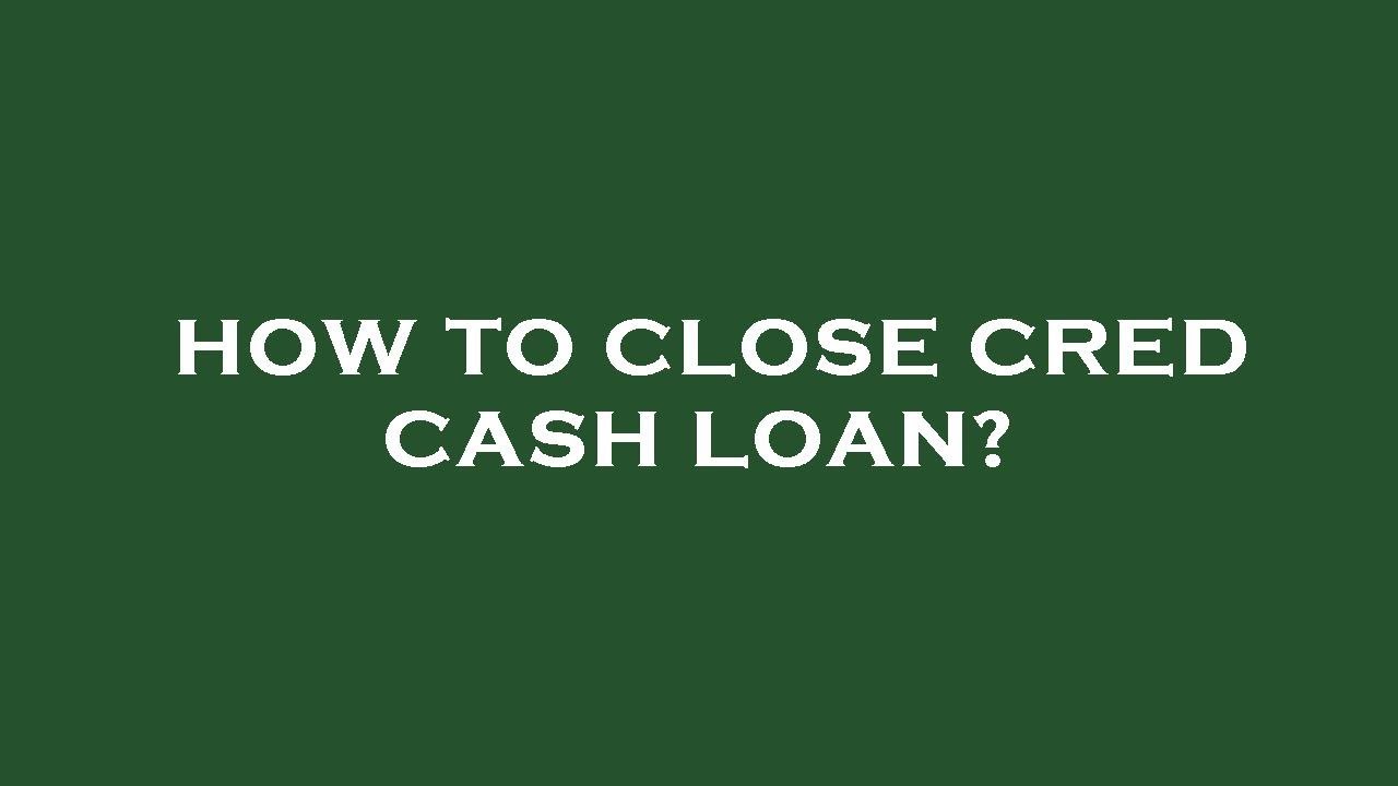 How to close cred cash loan?