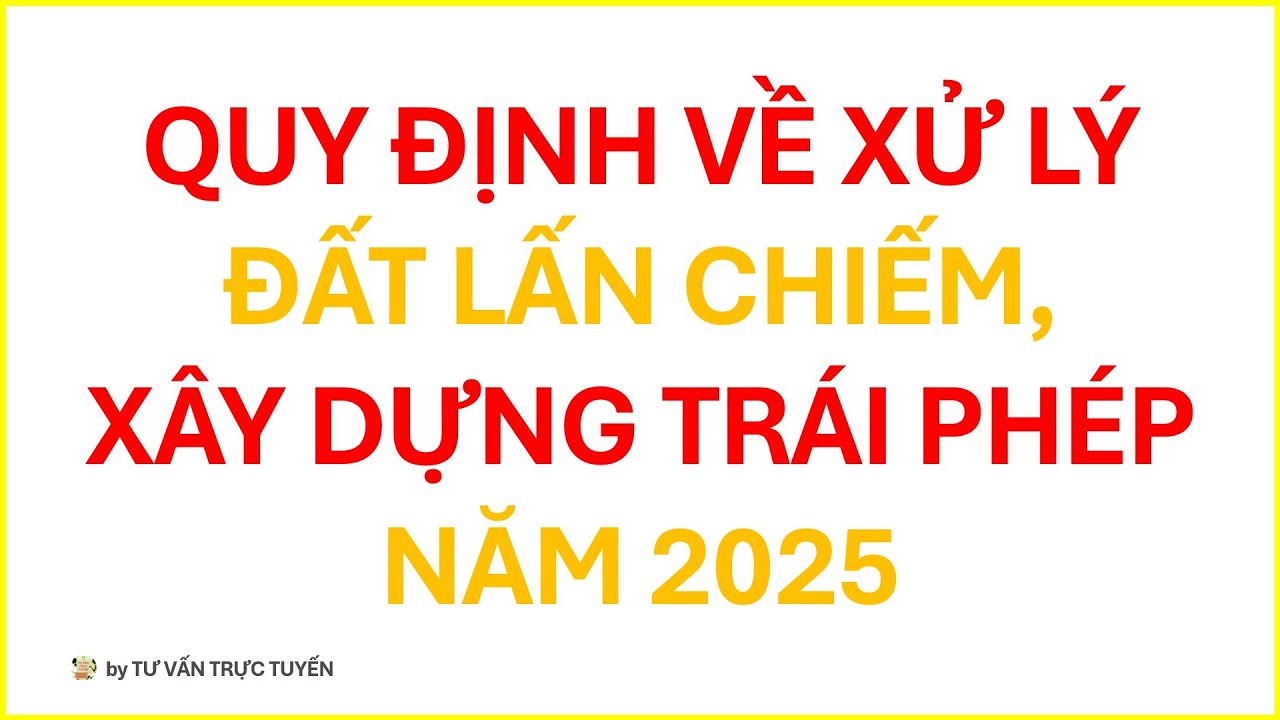 QUY ĐỊNH VỀ XỬ LÝ ĐẤT LẤN CHIẾM, XÂY DỰNG TRÁI PHÉP NĂM 2025 | TƯ VẤN TRỰC TUYẾN