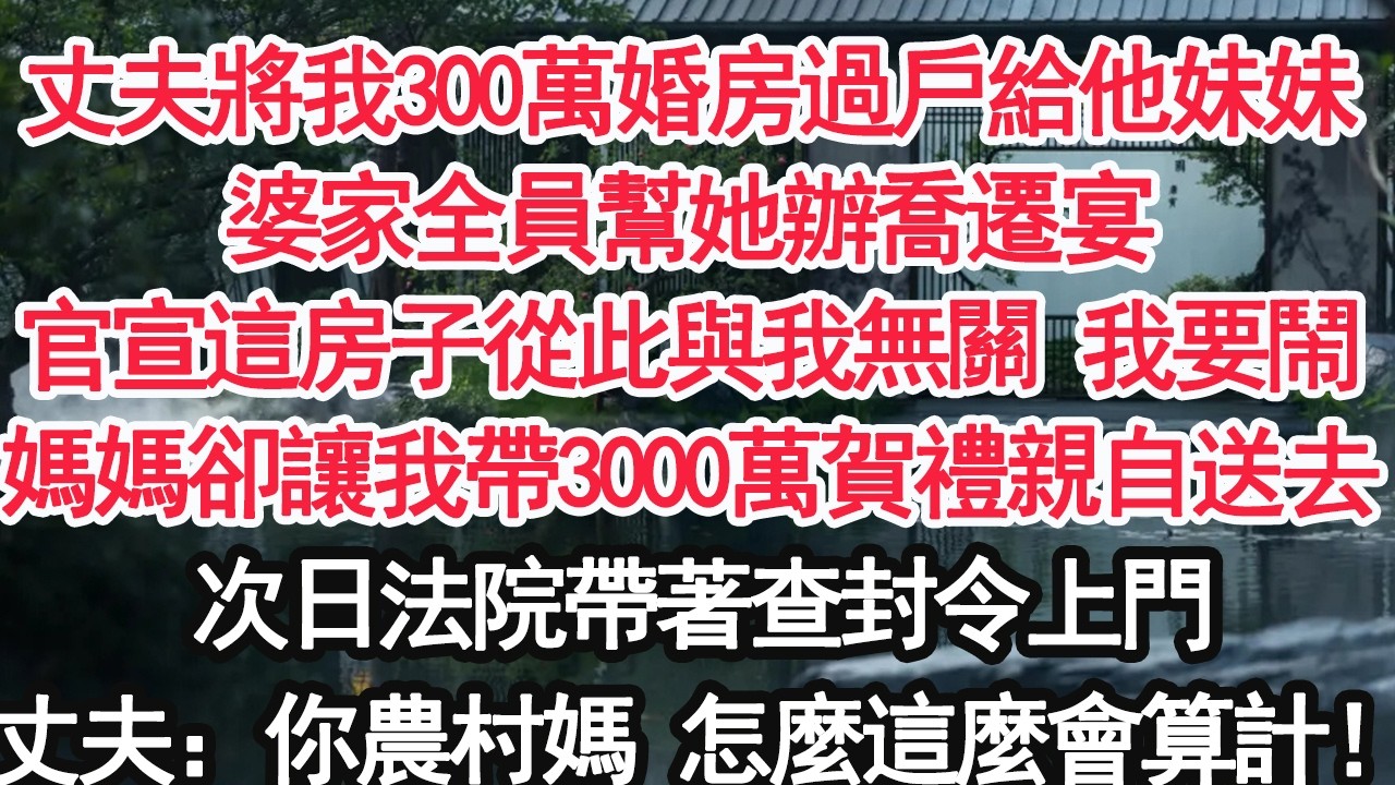 丈夫將我300萬婚房過戶給他妹妹婆家全員幫她辦喬遷宴官宣這房子從此與我無關 我要鬧媽媽卻讓我帶3000萬賀禮親自送去次日法院帶著查封令上門丈夫：你農村媽 怎麼這麼會算計！【亞男】【大女主】【婚姻自主】