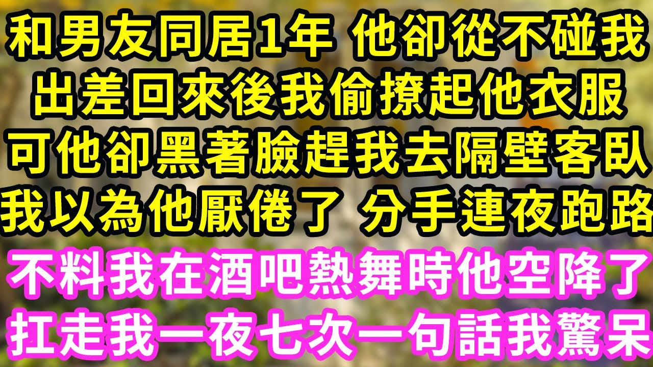 和男友同居1年 他卻從不碰我，出差回來後我偷撩起他衣服，可他卻黑著臉趕我去隔壁客臥，我以為他厭倦了 分手連夜跑路，不料我在酒吧熱舞時他空降了！扛走我一夜七次一句話我驚呆#甜寵#灰姑娘#霸道總裁#愛情