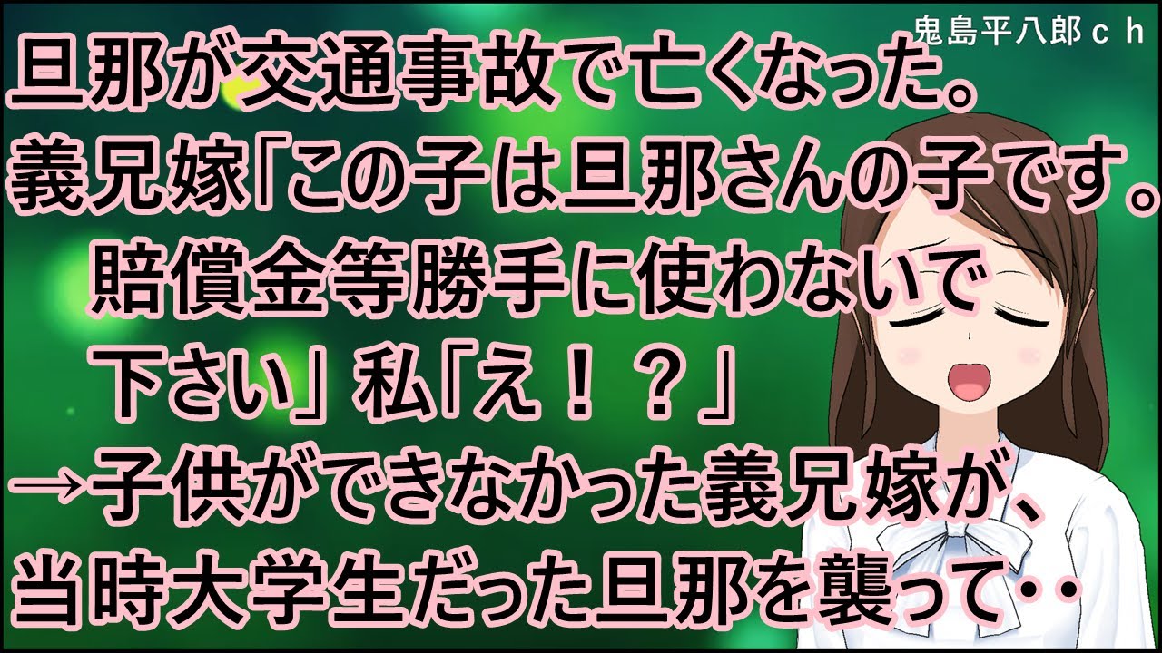【衝撃的な話】旦那が交通事故で亡くなった。義兄嫁「この子は旦那さんの子です。賠償金等勝手に使わないで下さい」私「え！？」→子供ができなかった義兄嫁が、当時大学生だった旦那を襲って・・