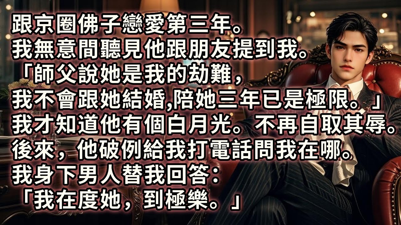 跟京圈佛子戀愛第三年。我無意間聽見他跟朋友提到我「師父說她是我的劫難，我不會跟她結婚，陪她三年已是極限。」於是我不再自取其辱。後來，他破例給我打電話問我在哪。我身下男人替我回答：「我在度她，到極樂。」