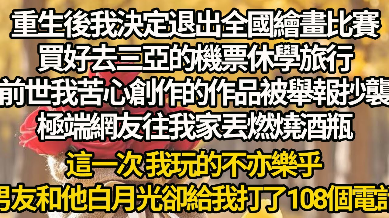 【完结】重生後我決定退出全國繪畫比賽，買好去三亞的機票休學旅行，前世我苦心創作的作品被舉報抄襲，極端網友往我家丟燃燒酒瓶，這一次 我玩的不亦樂乎，男友和他白月光卻給我打了108個電話