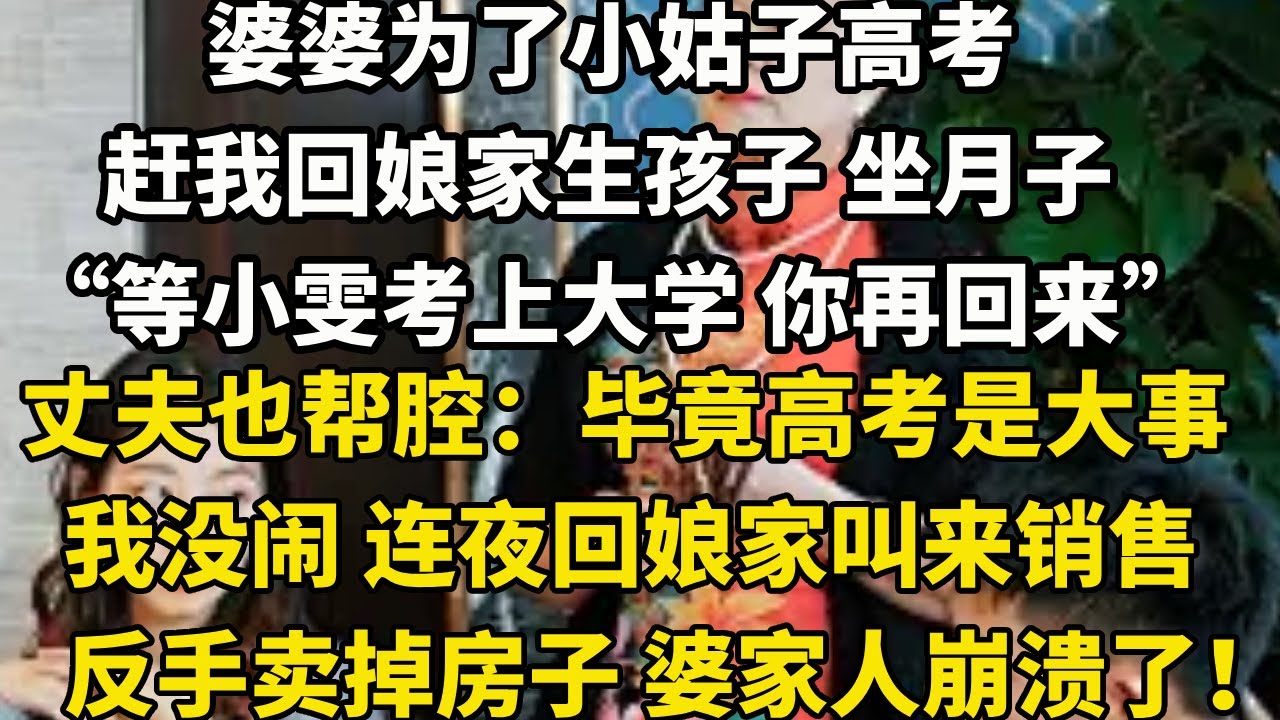 婆婆为了小姑子高考赶我回娘家生孩子 坐月子“等小雯考上大学 你再回来”一旁的丈夫也帮腔：毕竟高考是大事我没闹 连夜回娘家叫来销售反手卖掉房子 婆家人崩溃了！