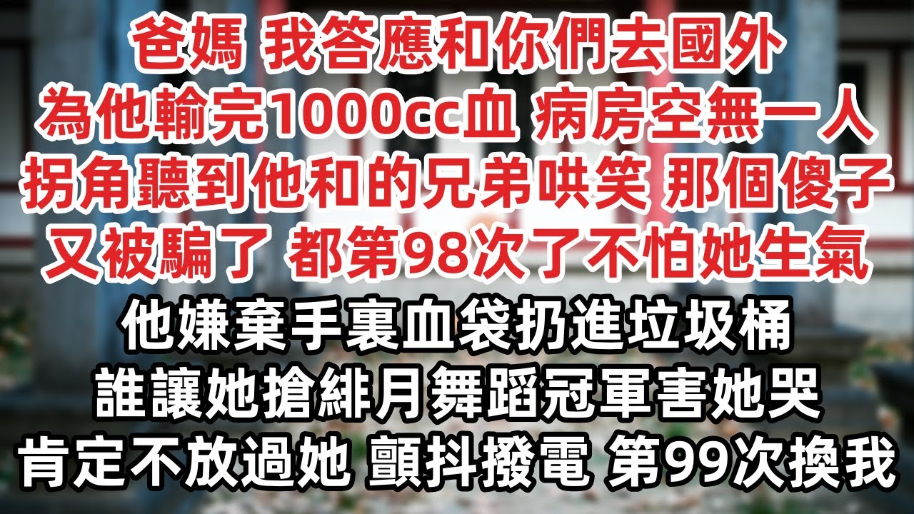 爸媽 我答應和你們去國外 為他輸完1000cc血 病房空無一人 拐角聽到他和的兄弟哄笑 那個傻子被騙了 98次了不怕她生氣 嫌棄手裏血袋扔進垃圾桶 誰讓她搶緋月舞蹈冠軍害她哭 肯定不放過她 顫抖撥電