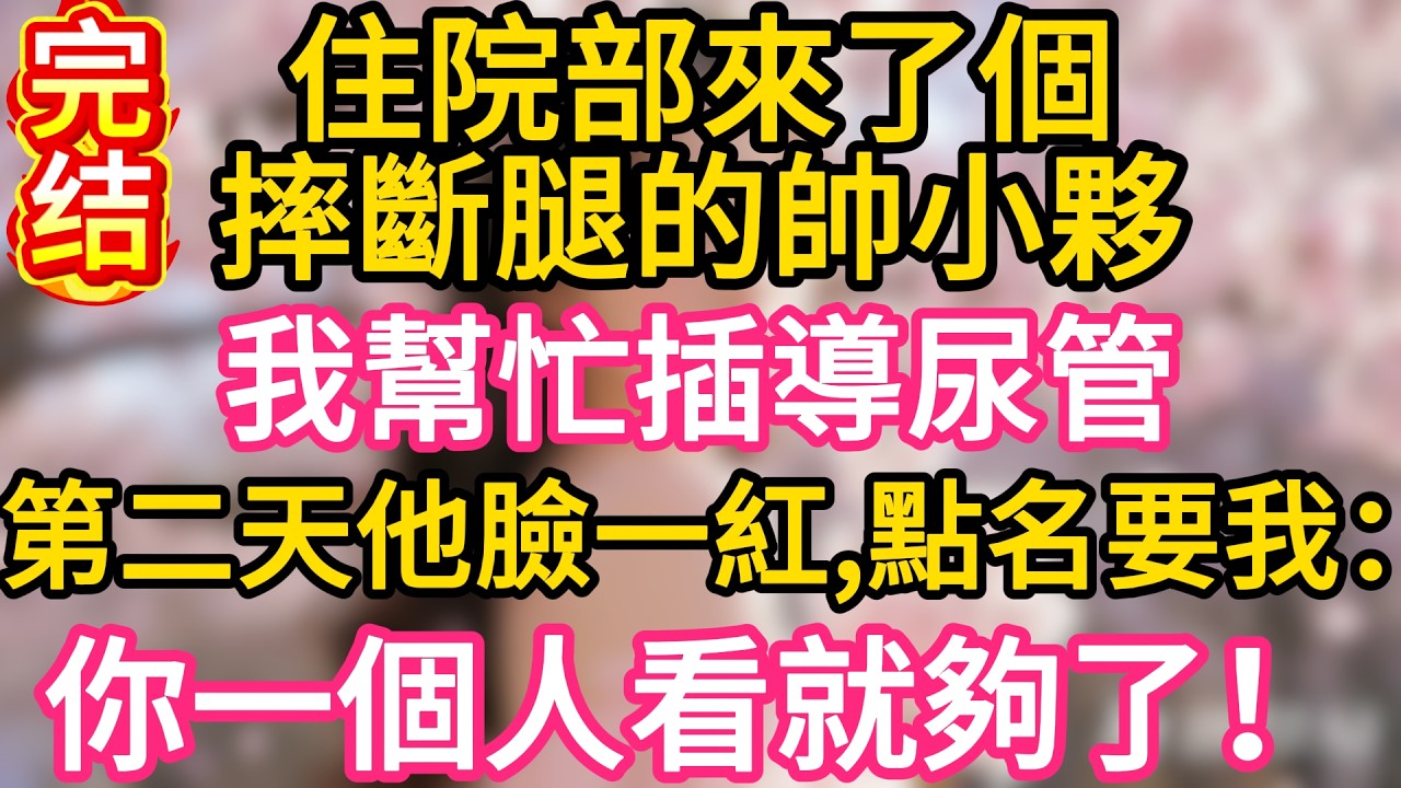 【故事】住院部來了個摔斷腿的帥小夥，我幫忙插導尿管，第二天他臉一紅，點名要找我：你一個人看就夠了！#故事#言情小說#一口氣看完#爽文