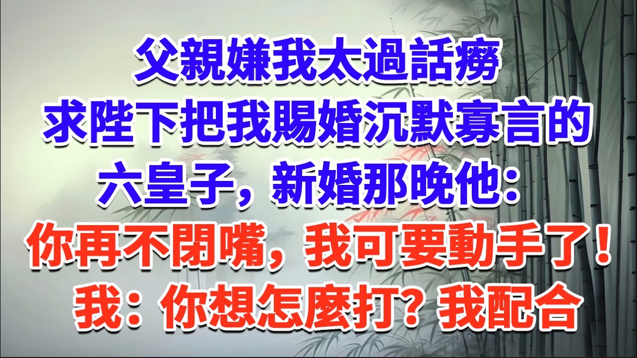 父親嫌我太過話癆，求陛下把我賜婚沉默寡言的六皇子，新婚那晚他：你再不閉嘴，我可要動手了！我：你想怎麼打？我配合#一口气看完 #完结爽文#宫墙往事#古言#大女主#甜宠#宫斗