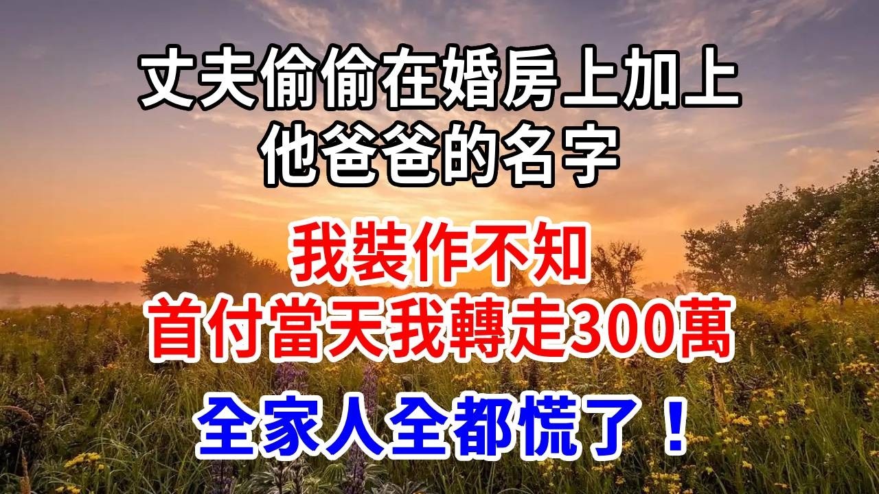 丈夫偷偷在婚房上加上他爸爸的名字，我裝作不知，首付當天我轉走300萬，全家人全都慌了！