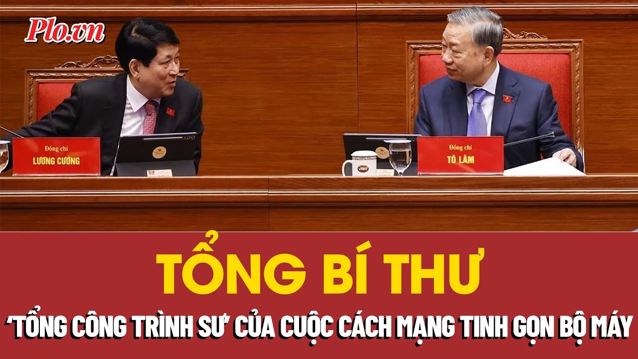 Tổng Bí thư là 'tổng công trình sư' của cuộc cách mạng tinh gọn bộ máy | PLO