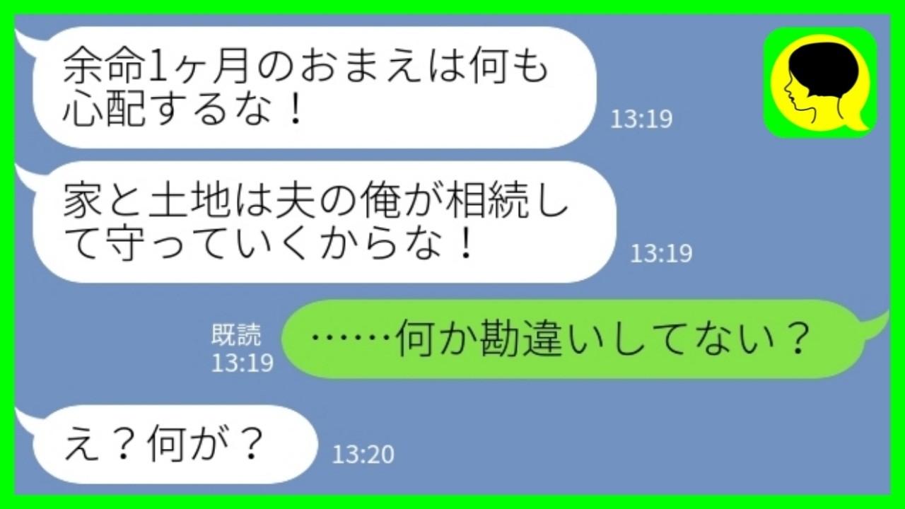 【LINE】私が余命一ヶ月と聞いて喜ぶ夫「家と土地は俺が相続するから安心しろ！」私「何か勘違いしてない？w」&rarr;遺産目当てで暴走した結果www