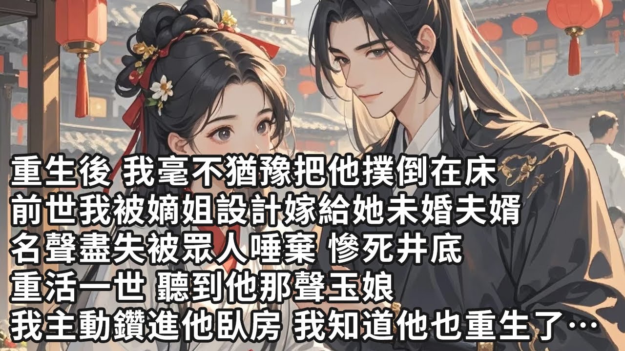 【一口氣看完】重生後 我毫不猶豫把他撲倒在床，前世我被嫡姐設計嫁給她未婚夫婿，名聲盡失被眾人唾棄 慘死井底，重活一世 聽到他那聲玉娘，我主動鑽進他臥房 我知道他也重生了…