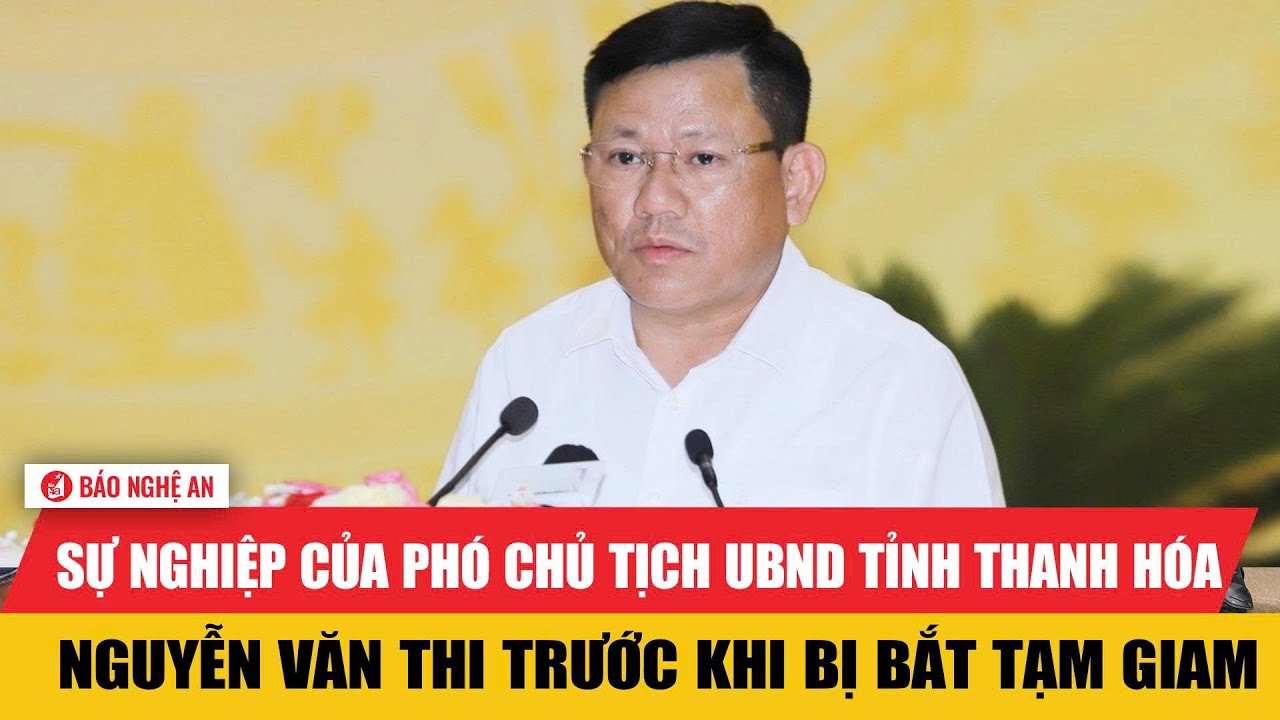 Sự nghiệp của Phó chủ tịch UBND tỉnh Thanh Hóa Nguyễn Văn Thi trước khi bị bắt tạm giam