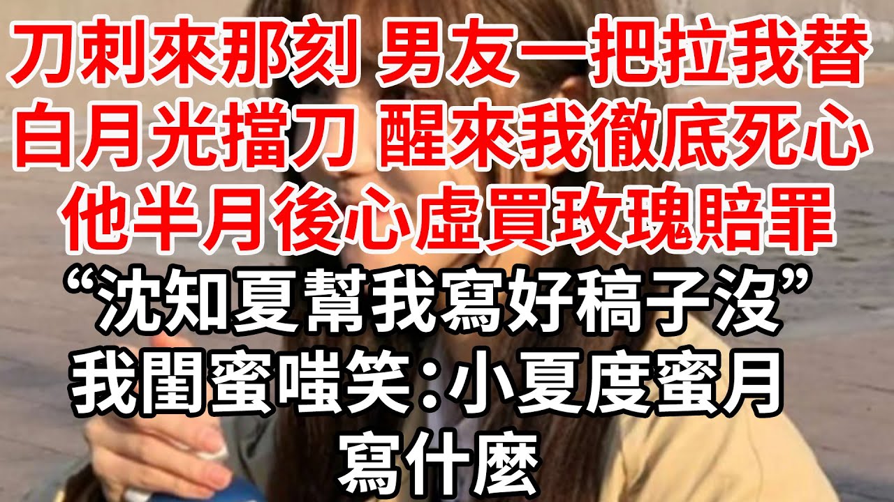 刀刺來那刻 男友拉我替白月光擋刀。醒來我徹底死心 他半月後心虛買玫瑰賠罪“沈知夏幫我寫好稿子沒”我閨蜜嗤笑：小夏度蜜月 寫什麼