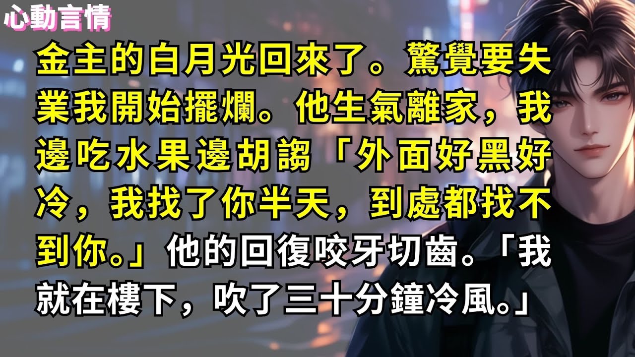 金主的白月光回來了。驚覺要失業我開始擺爛。他生氣離家，我邊吃水果邊胡謅「外面好黑好冷，我找了你半天，到處都找不到你。」他的回復咬牙切齒。「我就在樓下，吹了三十分鐘冷風。」