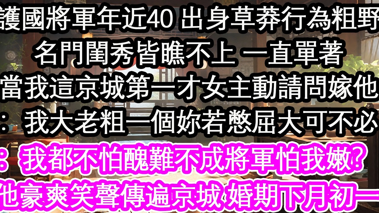 護國將軍年近40 出身草莽行為粗野名門閨秀皆瞧不上 一直單著當我這京城第一才女主動請問嫁他：我大老粗一個妳若憋屈大可不必：我都不怕醜難不成將軍怕我嫩？他豪爽笑聲傳遍京城 婚期下月初一【花開】【愛情】
