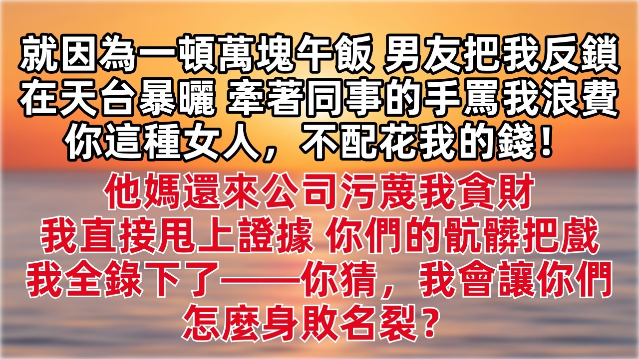 就因為一頓萬塊午飯，男友把我反鎖在天台暴曬，還牽著同事的手罵我浪費：「你這種女人，不配花我的錢！」他媽還來公司污蔑我貪財，我直接甩上證據：「你們的骯髒把戲，我全錄下了——你猜，我會讓你們怎麼身敗名裂？