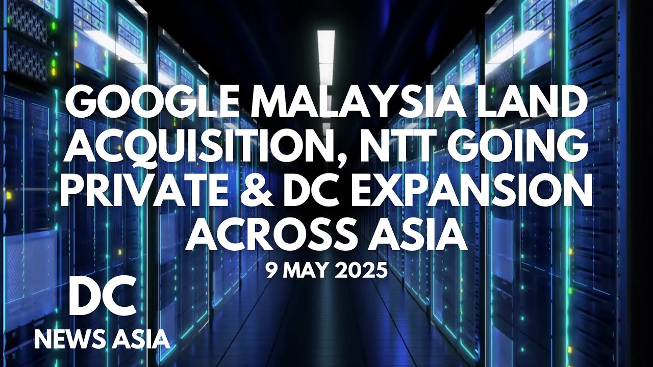Google Malaysia Land Acquisition, NTT Going Private & DC Expansion Across Asia | May 9, 2025