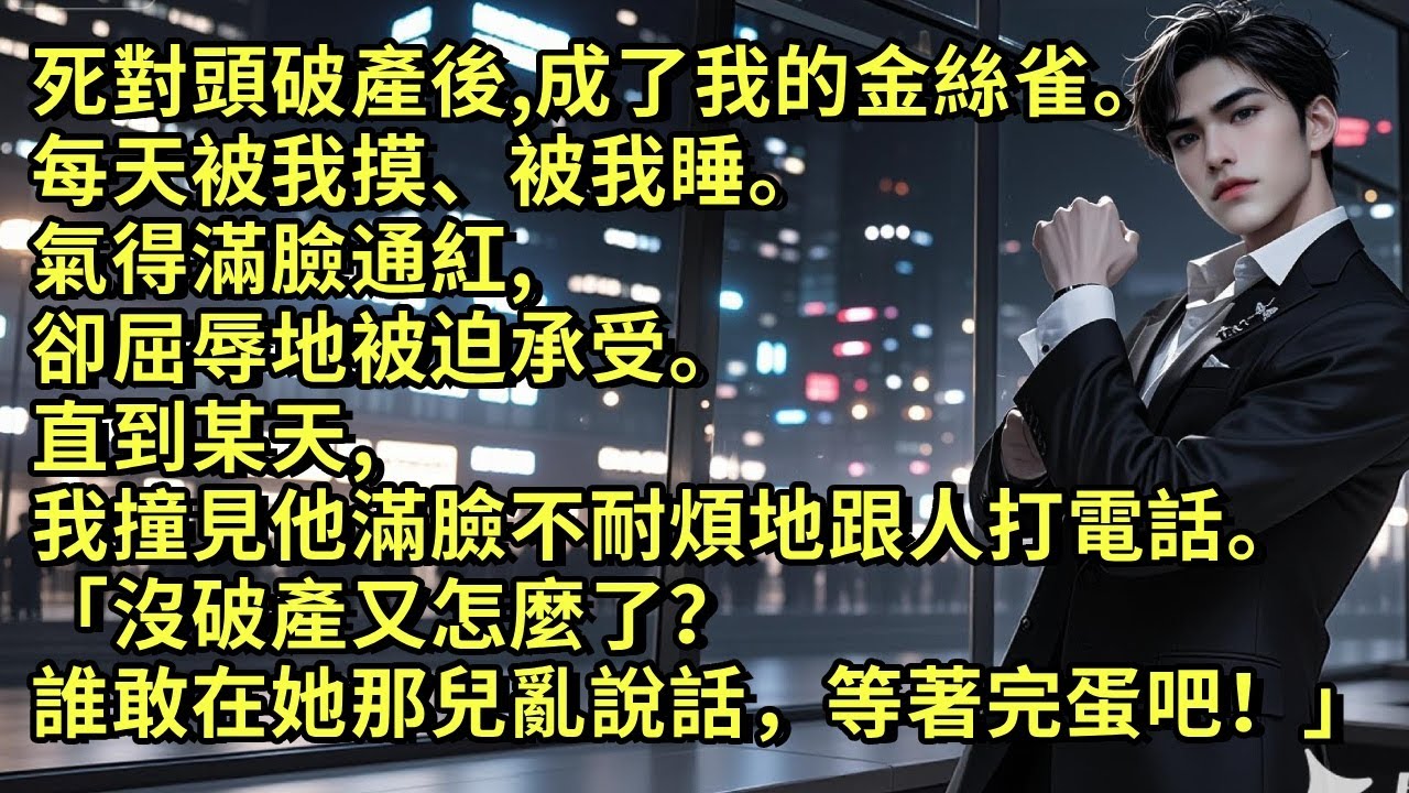 死對頭破產後，成了我的金絲雀。每天被我摸、被我睡。氣得滿臉通紅，卻屈辱地被迫承受。直到某天，我撞見他滿臉不耐煩地跟人打電話。「沒破產又怎麼了？誰敢在她那兒亂說話，等著完蛋吧！」