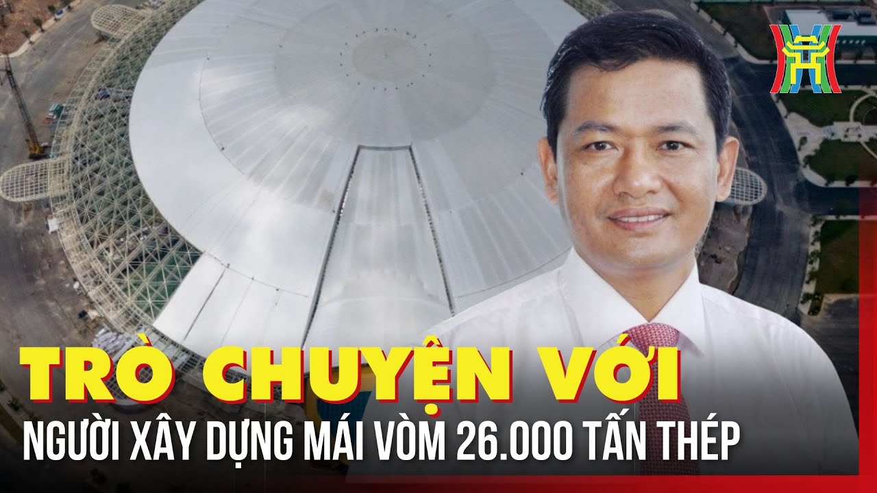 Trò chuyện với người xây dựng mái vòm 26.000 tấn thép