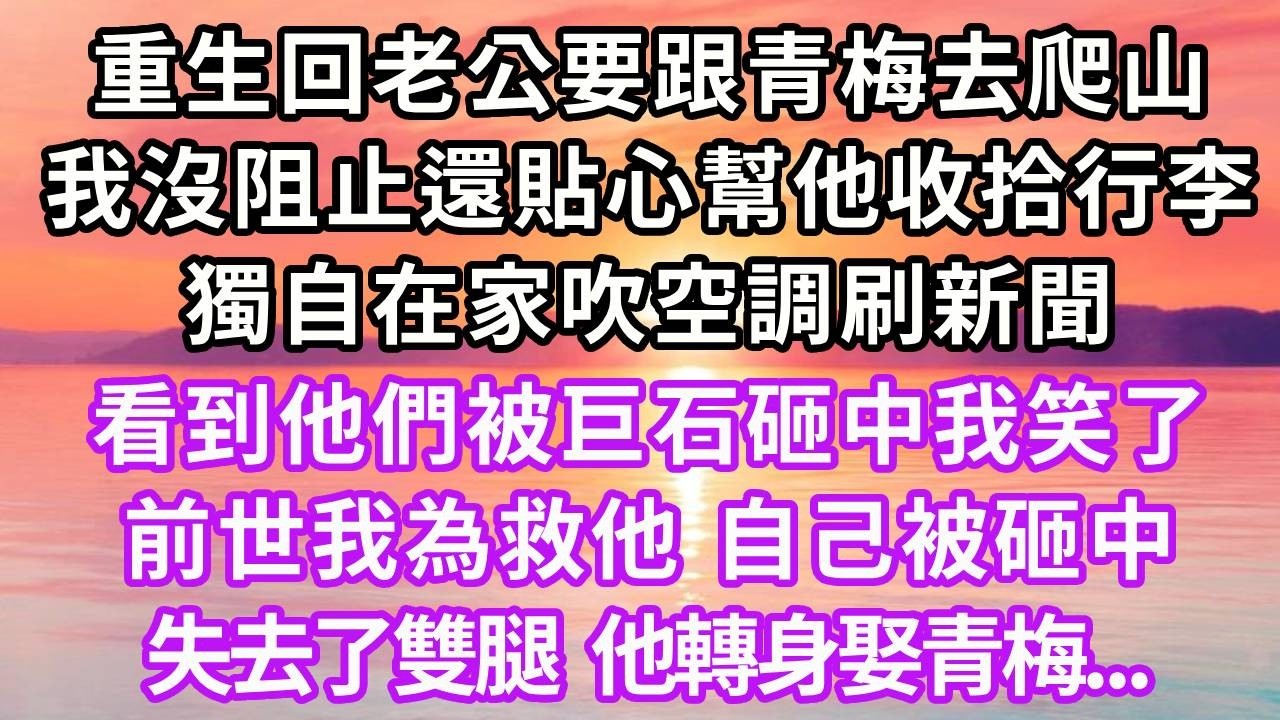 重生回老公要跟青梅去爬山，我沒阻止還貼心幫他收拾行李，獨自在家吹空調刷新聞，看到他們被巨石砸中我笑了，前世我為救他，自己被砸中，失去了雙腿，他轉身娶青梅...#重生 #大女主 #復仇 #情感