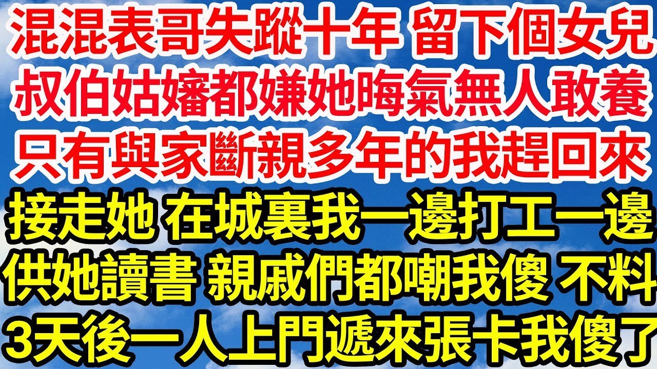 混混表哥失蹤十年 留下個女兒，叔伯姑嬸都嫌她晦氣無人敢養，只有與家斷親多年的我趕回來，接走她 在城裏我一邊打工一邊，供她讀書 親戚們都嘲我傻 不料，三天後一人上門遞來張存摺我傻了  笑看人生情感