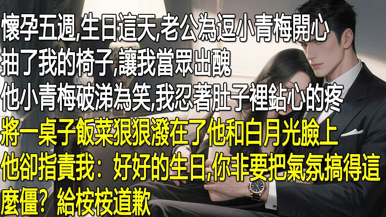 懷孕五週，生日這天，老公為逗小青梅開心，抽了我的椅子讓我當眾出醜。他小青梅破涕為笑。我忍著肚子裡鉆心的疼將一桌子飯菜狠狠潑在了他和白月光臉上。他卻指責我：好好的生日你非要把氣氛搞得這麼僵？給桉桉道歉。
