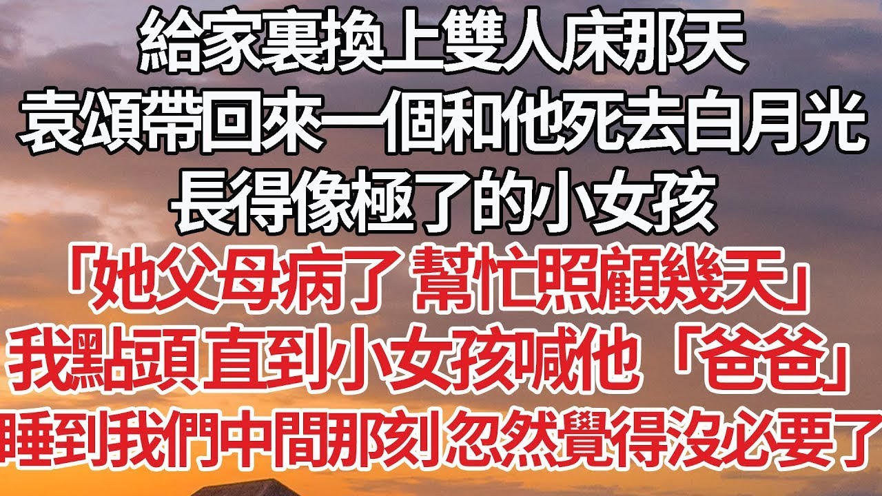 【完結】給家裏換上雙人床那天，袁頌帶回來一個和他死去白月光，長得像極了的小女孩，「她父母病了 幫忙照顧幾天」我點頭 直到小女孩喊他「爸爸」睡到我們中間那刻 忽然覺得沒必要了#婚姻 #情感