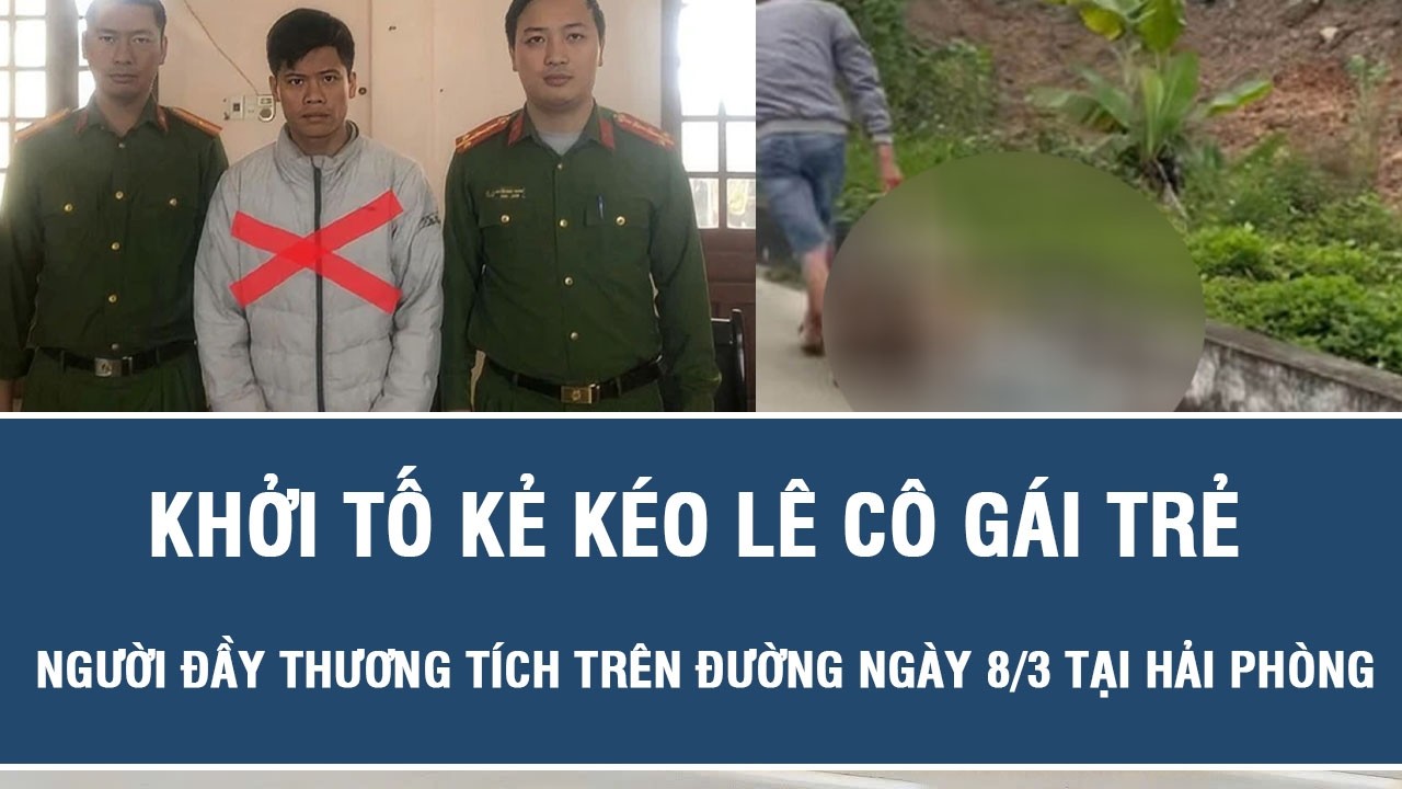 Khởi tố kẻ kéo lê cô gái trẻ người đầy thương tích trên đường ngày 8/3 tại Hải Phòng