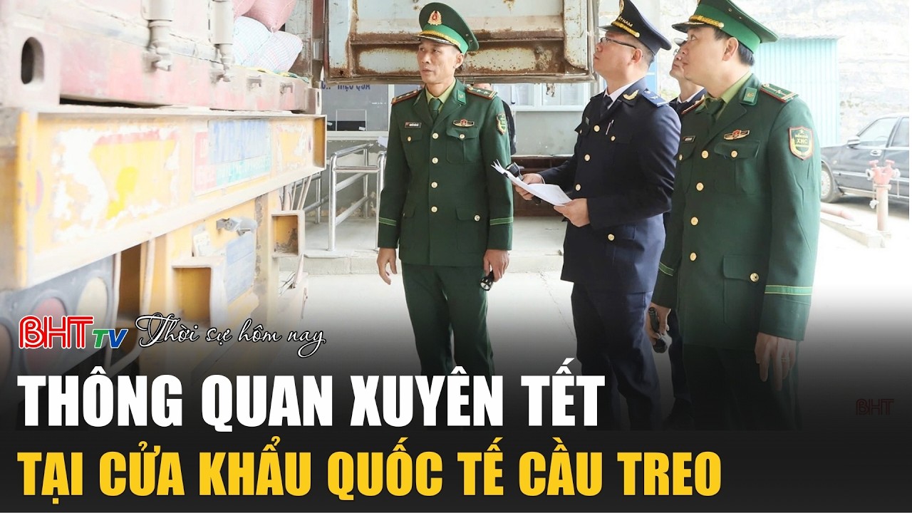 Thời sự trưa nay mùng 3 Tết: Thông quan xuyên Tết tại Cửa khẩu Quốc tế Cầu Treo