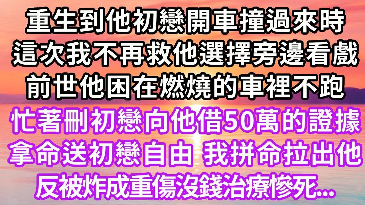 重生到他初戀開車撞過來時，這次我不再救他選擇旁邊看戲，前世他困在燃燒的車裡不跑，忙著刪除初戀向他借50萬的證據，拿命送初戀自由。我拼命拉出他，反被炸成重傷，沒錢治療慘死，再睜眼...#復仇 #重生