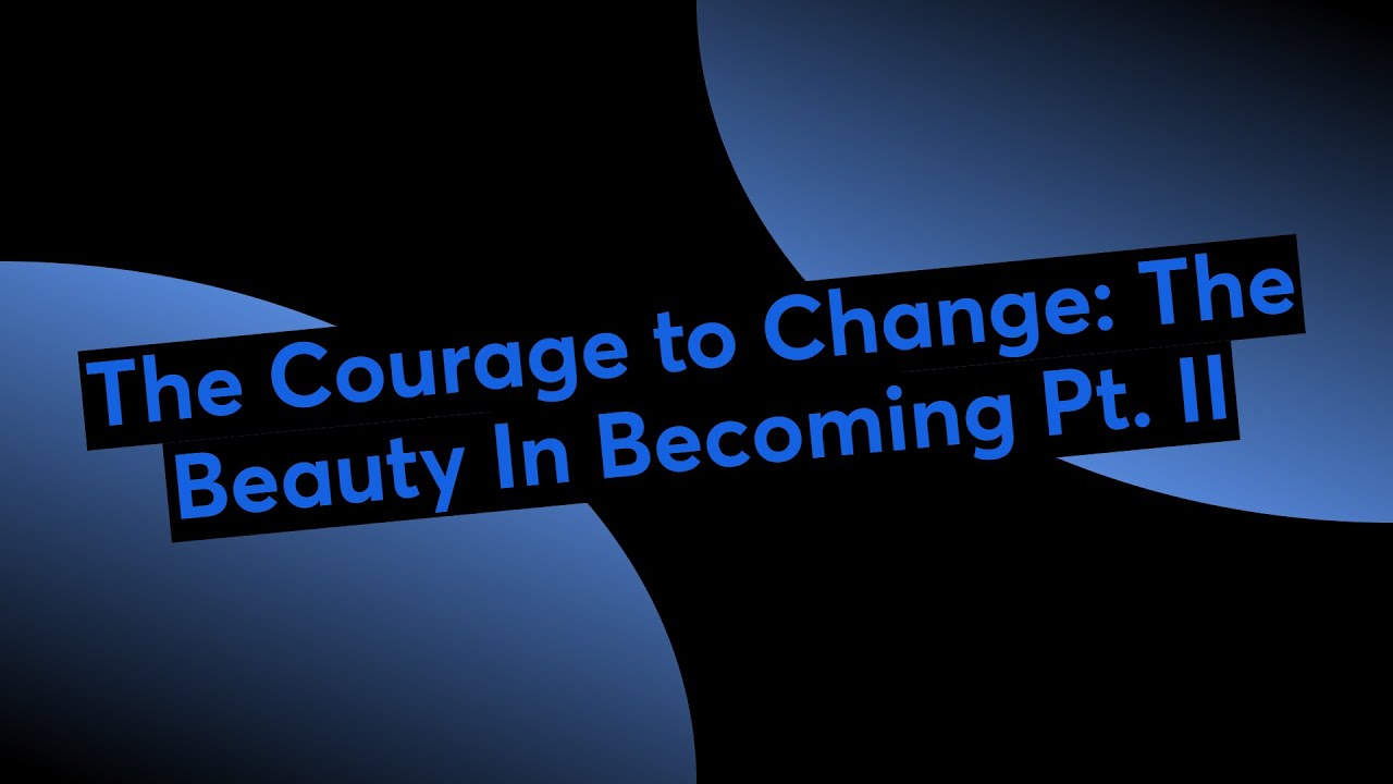 The Courage to Change: The Beauty In Becoming Pt. II