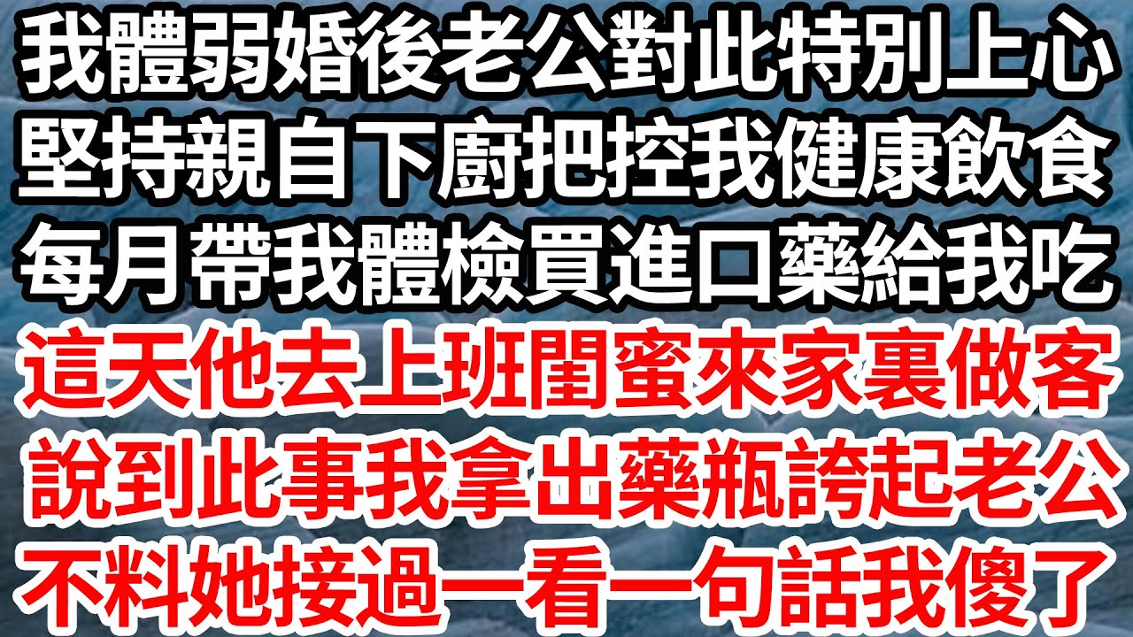 我體弱婚後老公對此特別上心，堅持親自下廚把控我健康飲食，每月帶我體檢買進口藥給我吃，這天他去上班閨蜜來家裏做客，說到此事我拿出藥瓶誇起老公，不料她接過一看一句話我傻了【倫理】【都市】