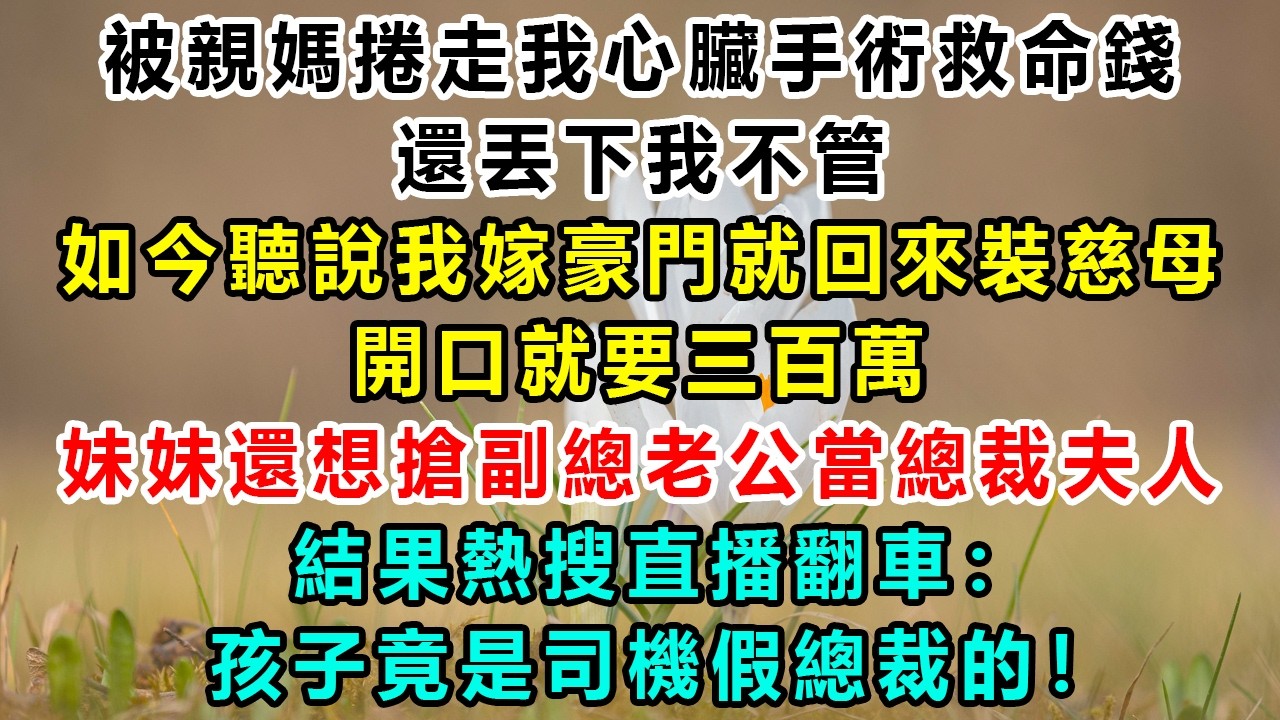 被親媽捲走我心臟手術救命錢還丟下我不管，如今聽說我嫁豪門就回來裝慈母，開口就要三百萬；妹妹還想搶副總老公當總裁夫人，結果熱搜直播翻車：孩子竟是司機假總裁的！