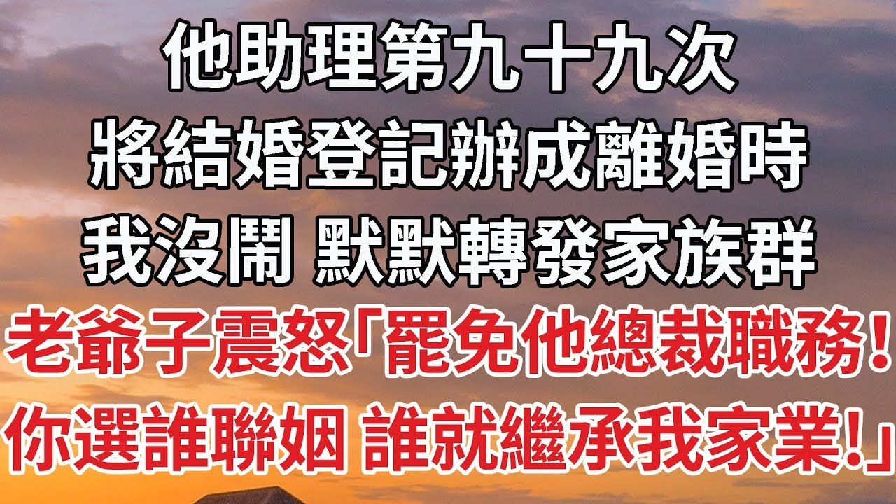 【完結】他助理第九十九次，將結婚登記辦成離婚時，我沒鬧 默默轉發家族群，老爺子震怒「罷免他總裁職務！你選誰聯姻 誰就繼承我家業！」#婚姻 #豪门