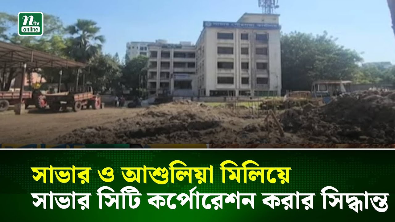 সাভার পৌরসভা ও আশুলিয়া মিলিয়ে সাভার সিটি কর্পোরেশন করার সিদ্ধান্ত | NTV News