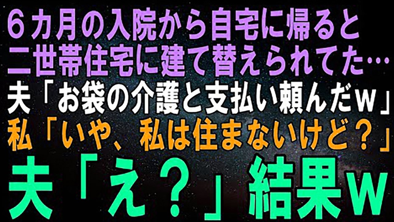 【スカッとする話】6カ月の入院から自宅に帰ると家が二世帯住宅に建て替えられていた…夫「お袋の介護と支払い頼んだｗ」私「いや、私は住まないけど？」夫「え？」結果ｗ【修羅場】