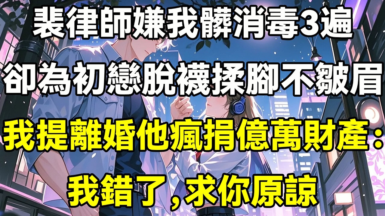 裴律師嫌我髒消毒3變，卻為初戀脫襪揉腳不皺眉，我提離婚後他瘋捐億萬財產：我錯了,求你原諒