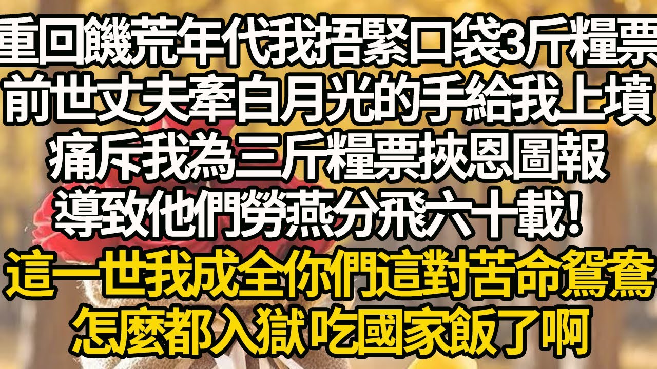 【完結】重回饑荒年代我捂緊口袋3斤糧票，前世丈夫牽白月光的手給我上墳，痛斥我為三斤糧票挾恩圖報，導致他們勞燕分飛六十載！這一世我成全你們這對苦命鴛鴦，怎麼都入獄 吃國家飯了啊