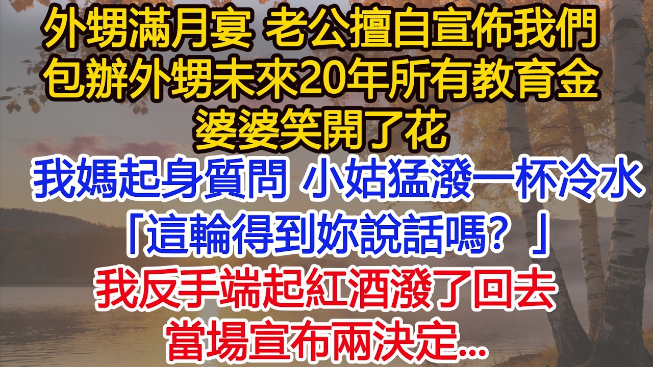 外甥滿月宴，老公宣佈我們家包辦外甥未來20年所有教育金，婆婆笑開了花，我媽起身質問一句，小姑子直接潑她一杯冷水：「這輪得到妳說話嗎？」我反手端起紅酒潑了回去，當場宣布兩決定，全場震驚！#為人處世#情感