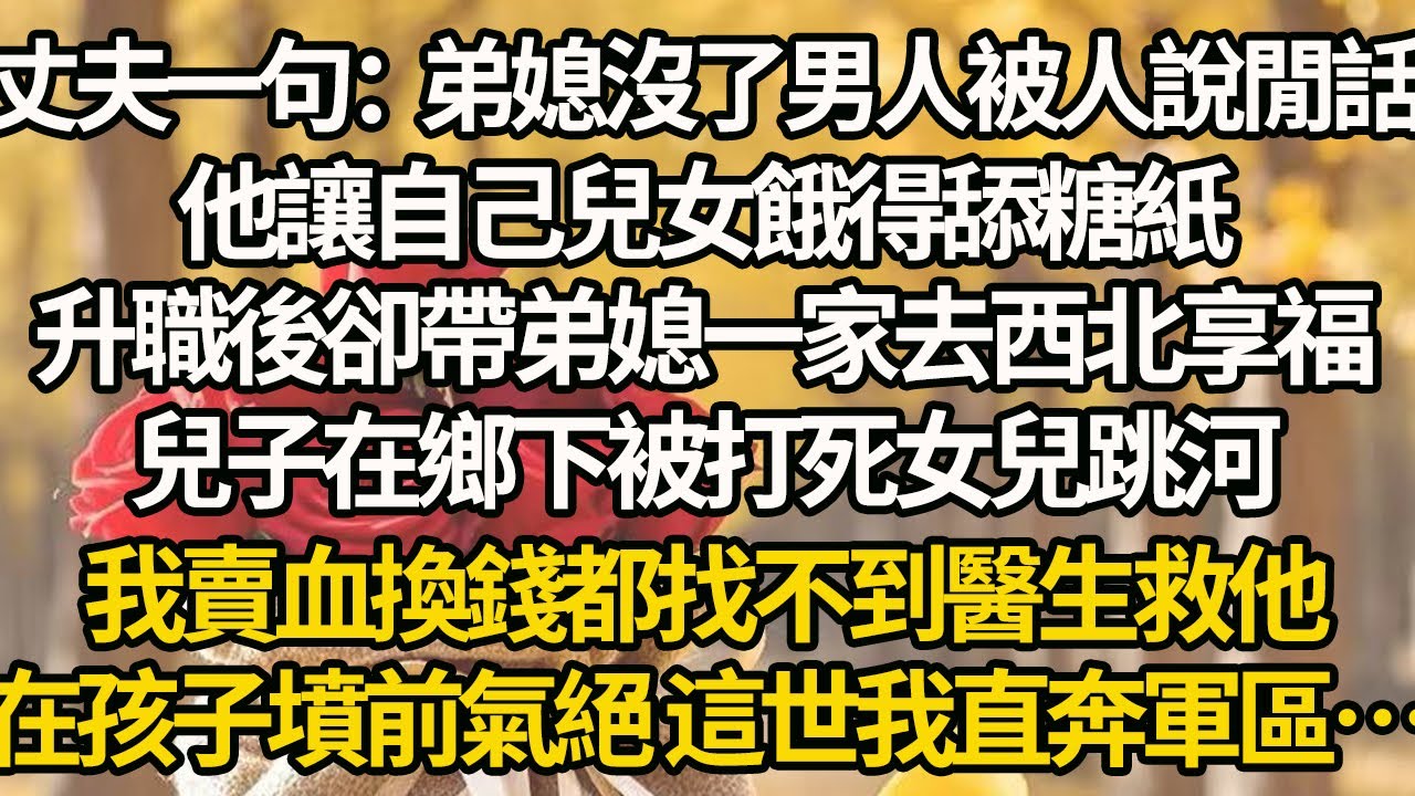 【完結】丈夫一句：弟媳沒了男人被人說閒話，他讓自己兒女餓得舔糖紙，升職後卻帶弟媳一家去西北享福，兒子在鄉下被打死女兒跳河，我賣血換錢都找不到醫生救他，在孩子墳前氣絕 這世我直奔軍區…