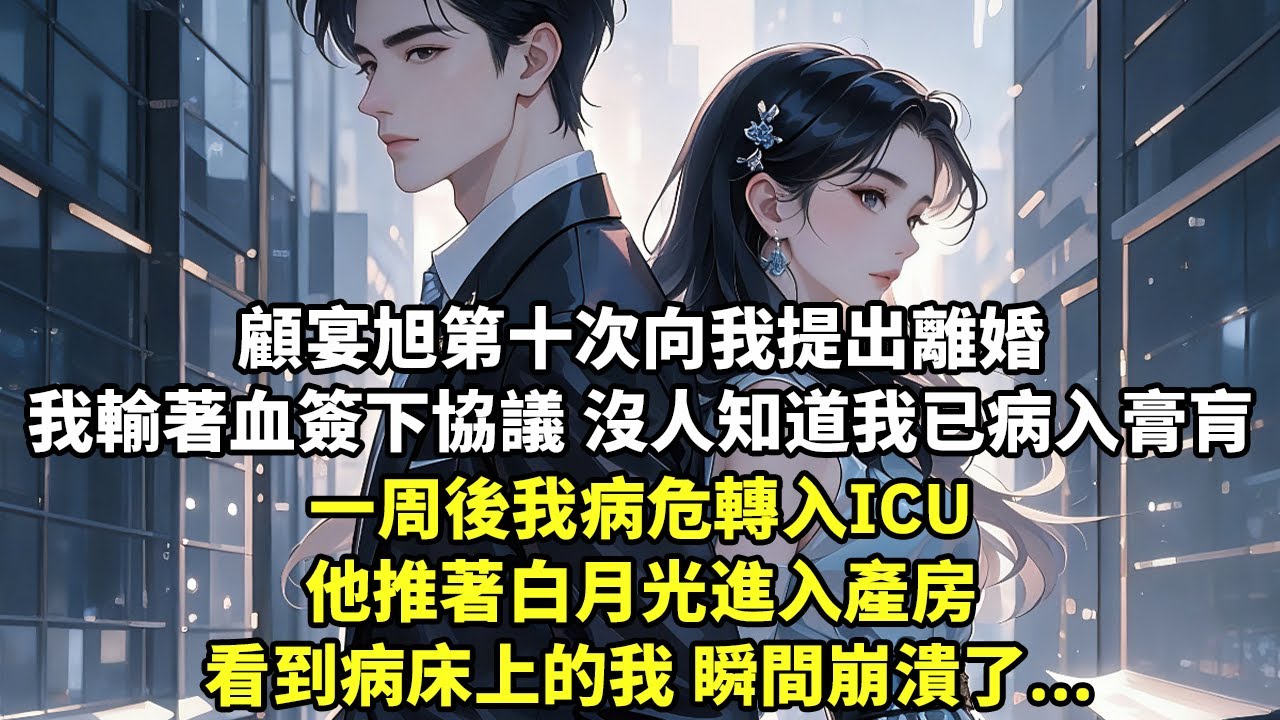 顧宴旭第十次向我提出離婚 我輸著血簽下協議 沒人知道我已經病入膏肓 一周後我病危轉入ICU 他推著白月光進入產房 看到病床上的我 瞬間崩潰了...【現代言情】【追妻】