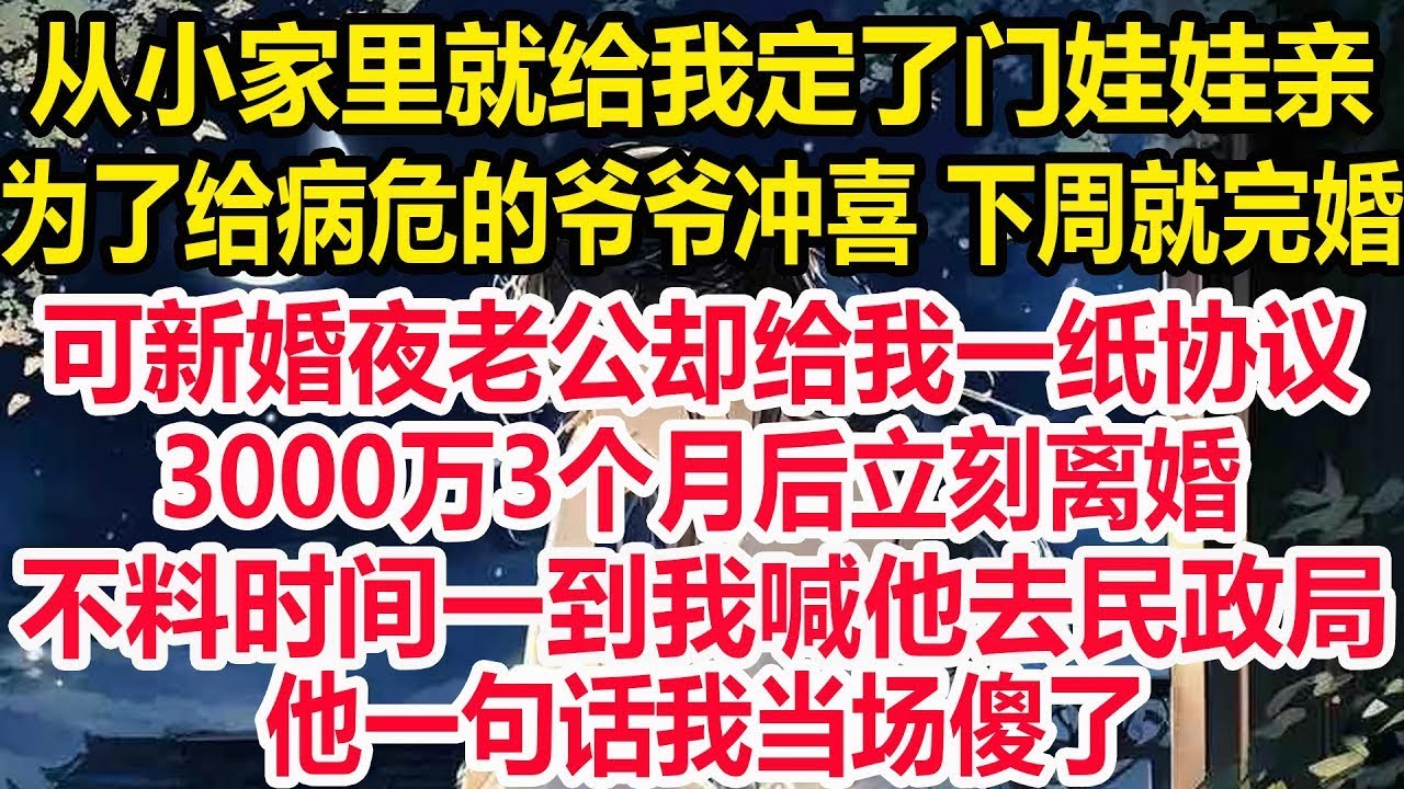 从小家里就给我定了门娃娃亲，为了给病危的爷爷冲喜下周就完婚，可新婚夜老公却给我一纸协议！3000万3个月后立刻离婚！不料时间一到我喊他去民政局，他一句话我当场傻了！