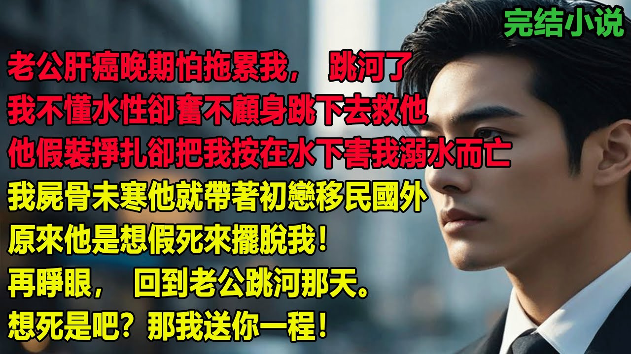 老公肝癌晚期怕拖累我跳河了，我不懂水性卻奮不顧身跳下去救他，他卻把我按在水下害我溺水而亡，我屍骨未寒他就帶著初戀移民國外，原來他是想假死來擺脫我！再睜眼，回到老公跳河那天。想死是吧？那我送你一程！