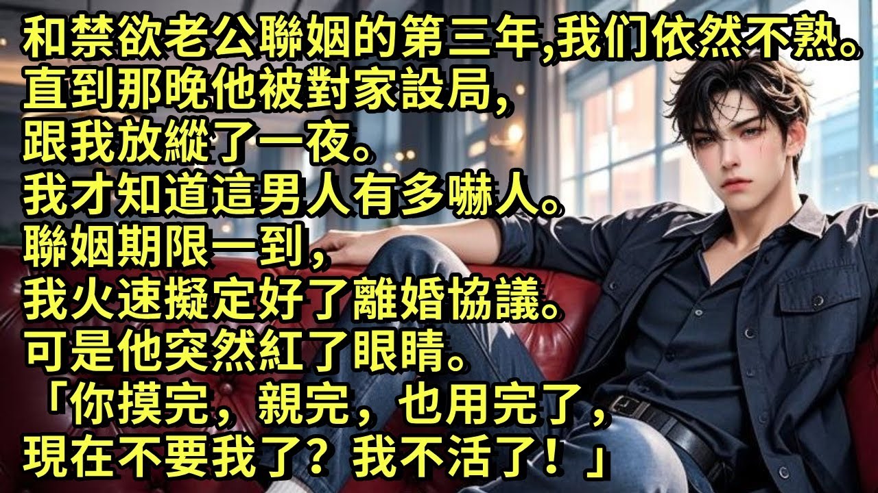 和禁欲老公聯姻的第三年，我倆依然不熟。直到那晚他被對家設局，跟我放縱了一夜。我才知道這男人有多嚇人。聯姻期限一到，我火速擬定好了離婚協議。可他紅了眼睛「你摸完親完也用完了，現在不要我了？我不活了！」